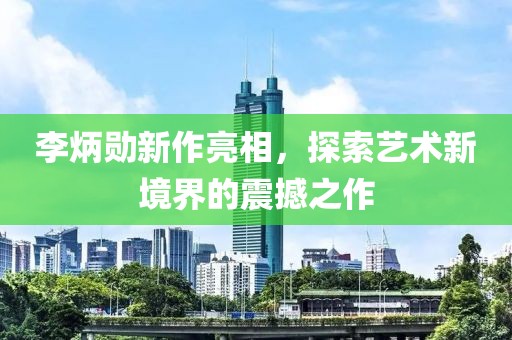 李炳勛新作亮相，探索藝術(shù)新境界的震撼之作