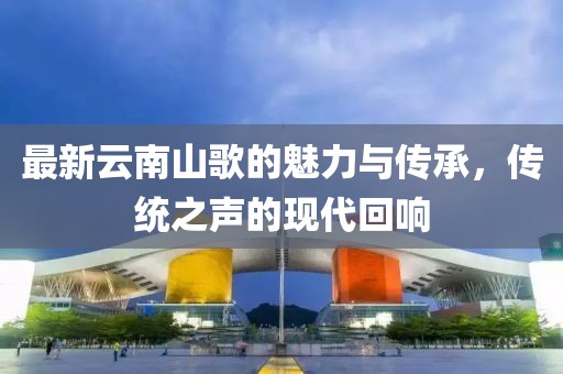 最新云南山歌的魅力與傳承，傳統(tǒng)之聲的現(xiàn)代回響