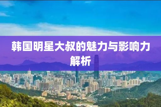 韓國明星大叔的魅力與影響力解析