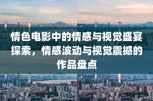 情色電影中的情感與視覺盛宴探索，情感波動(dòng)與視覺震撼的作品盤點(diǎn)