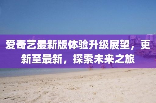愛奇藝最新版體驗升級展望，更新至最新，探索未來之旅