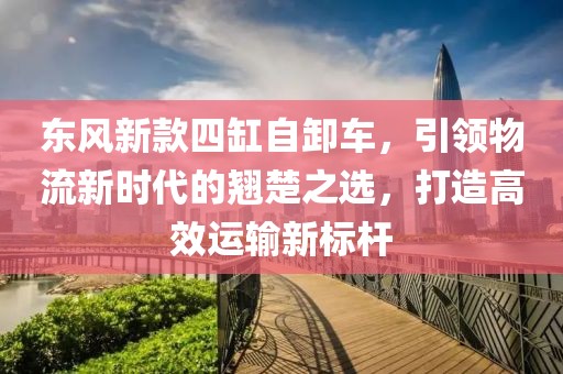 東風(fēng)新款四缸自卸車，引領(lǐng)物流新時代的翹楚之選，打造高效運(yùn)輸新標(biāo)桿