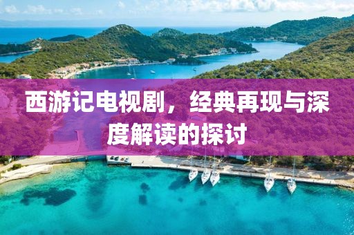 西游記電視劇，經(jīng)典再現(xiàn)與深度解讀的探討