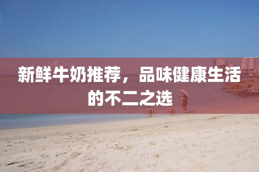 新鮮牛奶推薦，品味健康生活的不二之選