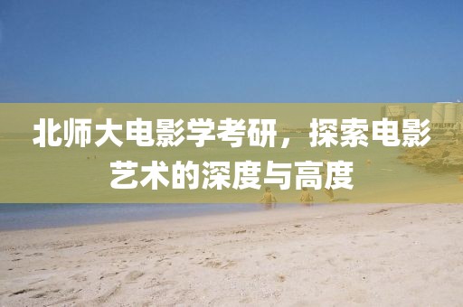 北師大電影學(xué)考研，探索電影藝術(shù)的深度與高度