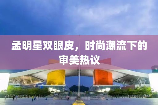 孟明星雙眼皮，時尚潮流下的審美熱議