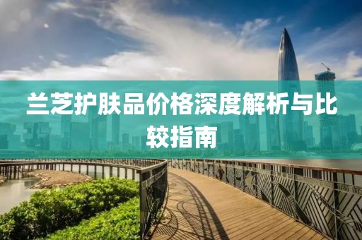 蘭芝護膚品價格深度解析與比較指南