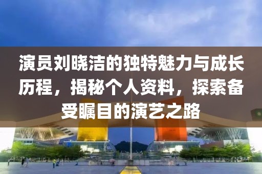 演員劉曉潔的獨(dú)特魅力與成長歷程，揭秘個(gè)人資料，探索備受矚目的演藝之路