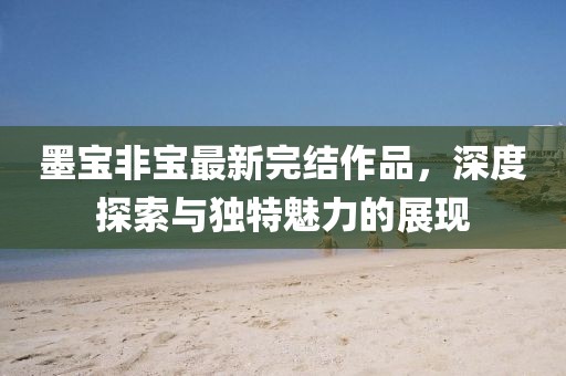墨寶非寶最新完結(jié)作品，深度探索與獨特魅力的展現(xiàn)