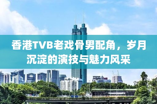 香港TVB老戲骨男配角，歲月沉淀的演技與魅力風(fēng)采