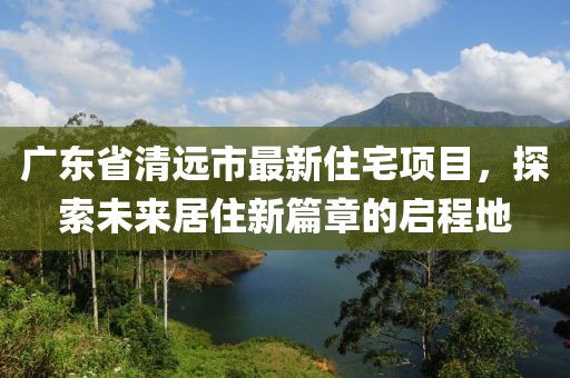 廣東省清遠(yuǎn)市最新住宅項(xiàng)目，探索未來居住新篇章的啟程地