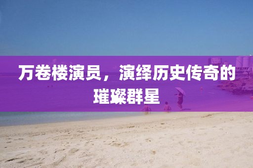 萬卷樓演員，演繹歷史傳奇的璀璨群星