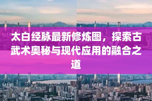 太白經脈最新修煉圖，探索古武術奧秘與現代應用的融合之道