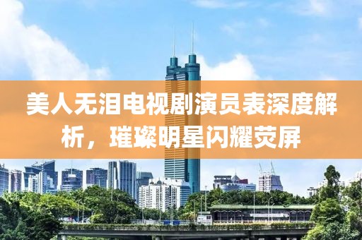 美人無(wú)淚電視劇演員表深度解析，璀璨明星閃耀熒屏