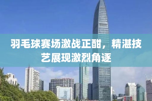 羽毛球賽場(chǎng)激戰(zhàn)正酣，精湛技藝展現(xiàn)激烈角逐