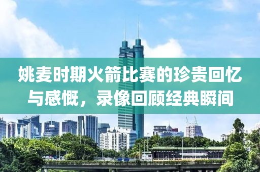 姚麥時期火箭比賽的珍貴回憶與感慨，錄像回顧經(jīng)典瞬間