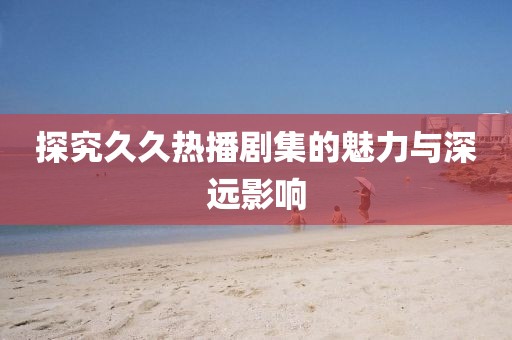 探究久久熱播劇集的魅力與深遠(yuǎn)影響