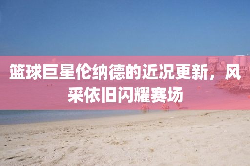 籃球巨星倫納德的近況更新，風(fēng)采依舊閃耀賽場