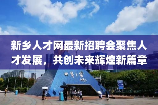 新鄉(xiāng)人才網(wǎng)最新招聘會(huì)聚焦人才發(fā)展，共創(chuàng)未來輝煌新篇章