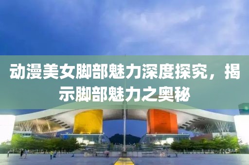 動漫美女腳部魅力深度探究，揭示腳部魅力之奧秘