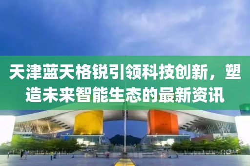 天津藍(lán)天格銳引領(lǐng)科技創(chuàng)新，塑造未來(lái)智能生態(tài)的最新資訊