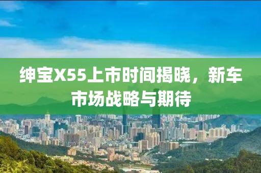 紳寶X55上市時間揭曉，新車市場戰(zhàn)略與期待
