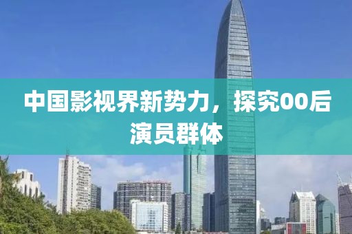 中國影視界新勢力，探究00后演員群體