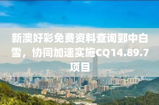 新澳好彩免費資料查詢郢中白雪，協(xié)同加速實施CQ14.89.7項目