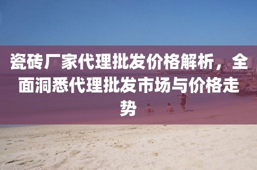 瓷磚廠家代理批發(fā)價格解析，全面洞悉代理批發(fā)市場與價格走勢