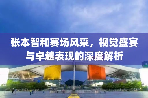 張本智和賽場風采，視覺盛宴與卓越表現(xiàn)的深度解析