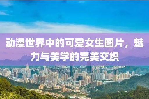 動漫世界中的可愛女生圖片，魅力與美學(xué)的完美交織