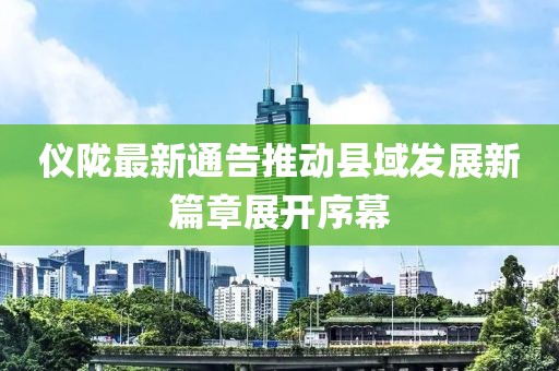 儀隴最新通告推動(dòng)縣域發(fā)展新篇章展開序幕