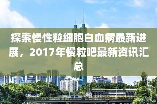 探索慢性粒細(xì)胞白血病最新進(jìn)展，2017年慢粒吧最新資訊匯總