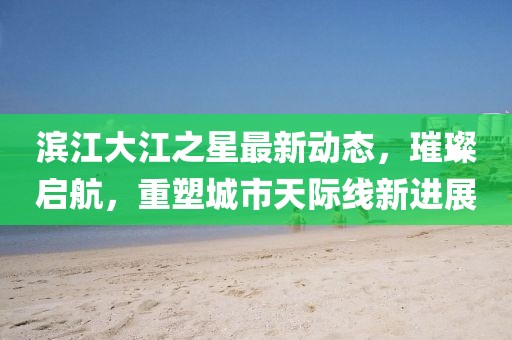 濱江大江之星最新動(dòng)態(tài)，璀璨啟航，重塑城市天際線新進(jìn)展