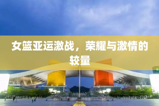 女籃亞運激戰(zhàn)，榮耀與激情的較量