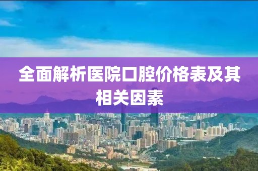 全面解析醫(yī)院口腔價(jià)格表及其相關(guān)因素