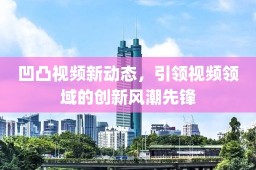 凹凸視頻新動態(tài)，引領視頻領域的創(chuàng)新風潮先鋒