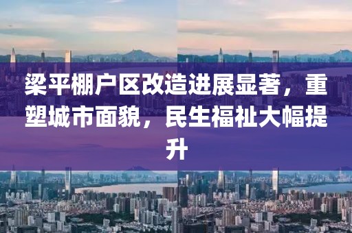 梁平棚戶區(qū)改造進(jìn)展顯著，重塑城市面貌，民生福祉大幅提升