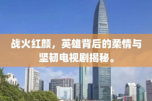 戰(zhàn)火紅顏，英雄背后的柔情與堅韌電視劇揭秘。
