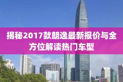 揭秘2017款朗逸最新報(bào)價(jià)與全方位解讀熱門(mén)車型