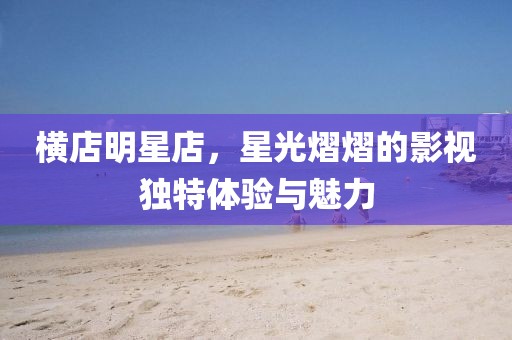 橫店明星店，星光熠熠的影視獨特體驗與魅力
