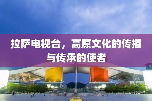 拉薩電視臺，高原文化的傳播與傳承的使者