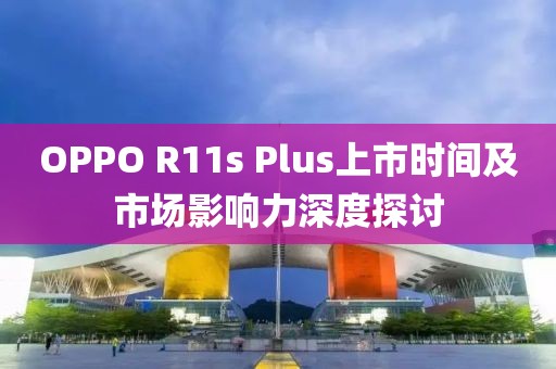 OPPO R11s Plus上市時(shí)間及市場(chǎng)影響力深度探討