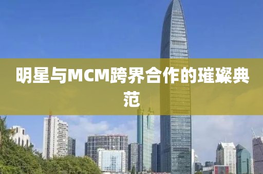 明星與MCM跨界合作的璀璨典范