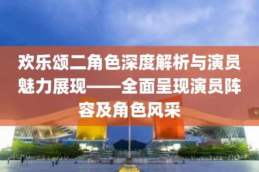 歡樂頌二角色深度解析與演員魅力展現(xiàn)——全面呈現(xiàn)演員陣容及角色風(fēng)采