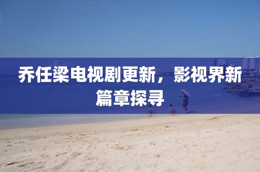 喬任梁電視劇更新，影視界新篇章探尋