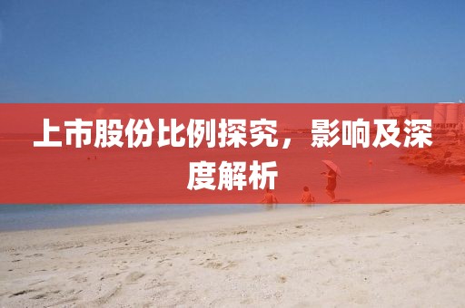 上市股份比例探究，影響及深度解析