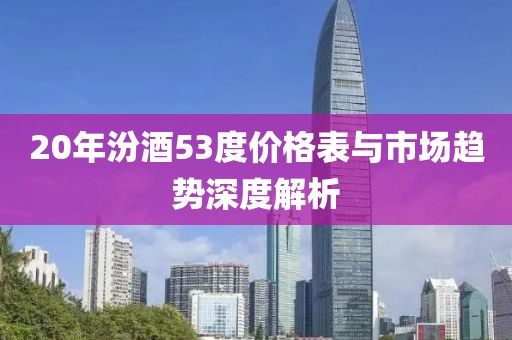 20年汾酒53度價格表與市場趨勢深度解析