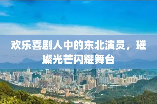 歡樂喜劇人中的東北演員，璀璨光芒閃耀舞臺