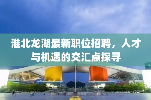 淮北龍湖最新職位招聘，人才與機(jī)遇的交匯點(diǎn)探尋
